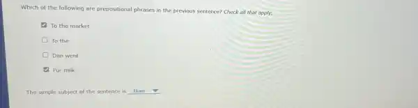 Which of the following are prepositional phrases in the previous sentence? Check all that apply.
To the market
D To the
D Dan went
For milk
The simple subject of the sentence is Dan