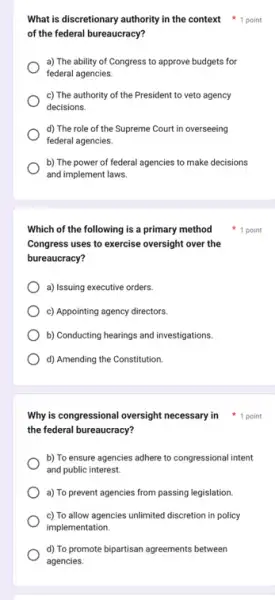 Which of the following is a primary method
Congress uses to exercise oversight over the
bureaucracy?
a) Issuing executive orders.
c) Appointing agency directors.
b) Conducting hearings and investigations.
d) Amending the Constitution.
What is discretionary authority in the context point
of the federal bureaucracy?
a) The ability of Congress to approve budgets for
federal agencies.
c) The authority of the President to veto agency
decisions.
d) The role of the Supreme Court in overseeing
federal agencies.
b) The power of federal agencies to make decisions
and implement laws.
1 point
the federal bureaucracy?
b) To ensure agencies adhere to congressional intent
and public interest.
a) To prevent agencies from passing legislation.
c) To allow agencies unlimited discretion in policy
implementation.
d) To promote bipartisan agreements between
agencies.
Why is congressional oversight necessary in 1 point