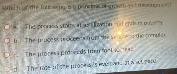 Which of the following is a principle of arowth and development?
- The process starts attentivation and ends in puberty
b process proceeds from the simple to the complex
c. The process proceeds from foot to head
The rate of the process is even and at a set pace