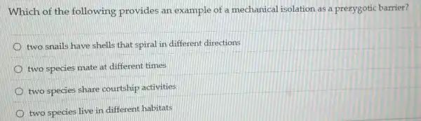 Which of the following provides an example of a mechanical isolation as a prezygotic barrier?
two snails have shells that spiral in different directions
two species mate at different times
two species share courtship activities
D
two species live in different habitats