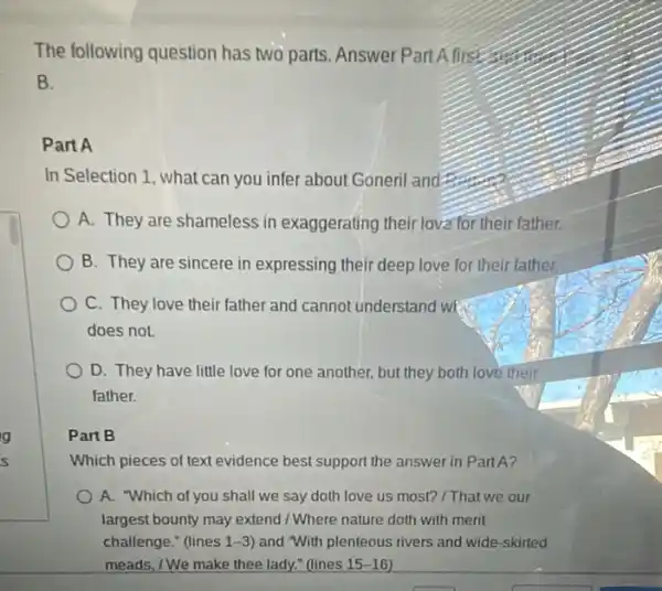 The following question has two parts. Answer Part A first
B.
Part A
In Selection 1, what can you infer about Goneri and
A. They are shameless in exaggerating their lova for their father.
B. They are sincere in expressing their deep love for their father.
C. They love their father and cannot underst and we
does not.
D. They have little love for one another.but they both love their
father.
Part B
Which pieces of text evidence best support the answer in Part A?
A. "Which of you shall we say doth love us most? / That we our
largest bounty may extend / Where nature doth with merit
challenge." (lines 1 -3) and "With plenteous rivers and wide-skirted
meads, /We make thee lady." (lines 15-16)