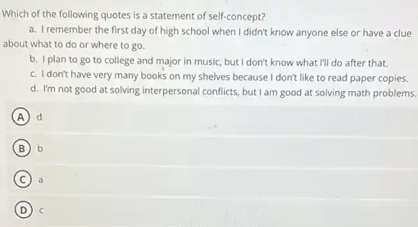 Which of the following quotes is a statement of self-concept?
a. Iremember the first day of high school when I didn't know anyone else or have a clue
about what to do or where to go.
b. I plan to go to college and major in music, but I don't know what I'll do after that.
c. Idon't have very many books on my shelves because I don't like to read paper copies.
d. I'm not good at solving interpersonal conflicts, but I am good at solving math problems.
A d
B b
C a
D C