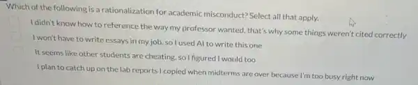 Which of the following is a rationalization for academic misconduct?Select all that apply.
I didn't know how to reference the way my professor wanted, that's why some things weren't cited correctly
I won't have to write essays in my job so I used Al to write this one
It seems like other students are cheating, so I figured I would too
I plan to catch up on the lab reports I copied when midterms are over because I'm too busy right now