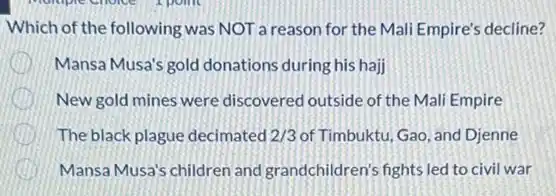 Which of the following was NOT a reason for the Mali Empire's decline?
Mansa Musa's gold donations during his hajj
New gold mines were discovered outside of the Mali Empire
The black plague decimated 2/3 of Timbuktu, Gao, and Djenne
Mansa Musa's children and grandchildren's fights led to civil war