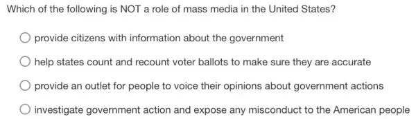 Which of the following is NOT a role of mass media in the United States?
provide citizens with information about the government
help states count and recount voter ballots to make sure they are accurate
provide an outlet for people to voice their opinions about government actions
investigate government action and expose any misconduct to the American people