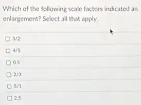 Which of the following scale factors indicated an
enlargement? Select all that apply.
3/2
4/5
0.5
2/3
5/1
25