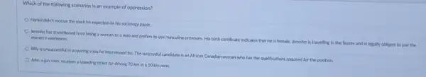 Which of the following scenarios is an example of oppression?
Hamid didn't receive the mark he expected on his sociology paper.
Jennifer has transitioned from being a woman to a man and prefers to use masculine pronouns His birth certificate indicates that he is female Jennifer is travelling in the States and is legally obliged to use the women's washroom.
Billy is unsuccessful in acquiring a job he interviewed for. The successful candidate is an African Canadian woman who has the qualifications required for the position.
Jake, a gay man receives a speeding ticket for driving 70 km in a 50 km zone.