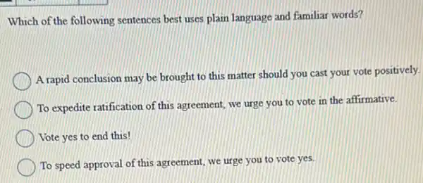 Which of the following sentences best uses plain language and familiar words?
A rapid conclusion may be brought to this matter should you cast your vote positively.
To expedite ratification of this agreement, we urge you to vote in the affirmative.
Vote yes to end this!
To speed approval of this agreement, we urge you to vote yes.