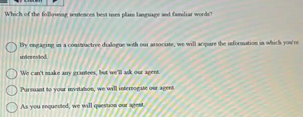 Which of the following sentences best uses plain language and familiar words?
By engaging in a constructive dialogue with our associate, we will acquire the information in which you're
interested
We can't make any grantees, but we'll ask our agent.
Pursuant to your invitation we will interrogate our agent.
As you requested, we will question our agent.