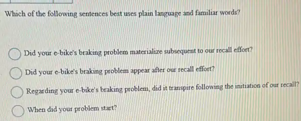 Which of the following sentences best uses plain language and familiar words?
Did your e-bike's braking problem materialize subsequent to our recall effort?
Did your e-bike's braking problem appear after our recall effort?
Regarding your e-bike's braking problem, did it transpire following the initiation of our recall?
When did your problem start?