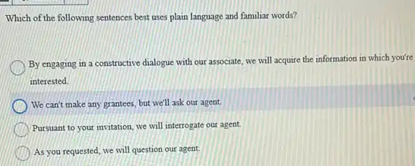 Which of the following sentences best uses plain language and familiar words?
By engaging in a constructive dialogue with our associate, we will acquire the information in which you're
interested.
We can't make any grantees, but we'll ask our agent.
Pursuant to your invitation we will interrogate our agent.
As you requested, we will question our agent