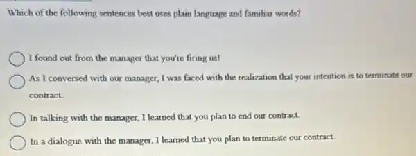 Which of the following sentences best uses plain language and familiar words?
I found out from the manager that you're firing us!
As I conversed with our manager, I was faced with the realization that your intention is to terminate our
contract
In talking with the manager, I learned that you plan to end our contract.
In a dialogue with the manager, I learned that you plan to terminate our contract.