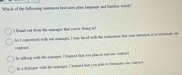 Which of the following sentences best uses plain language and familiar words?
I found out from the manager that you're firing us!
As I conversed with our manager, I was faced with the realization that your intention is to terminate our
contract.
In talking with the manager, I learned that you plan to end our contract.
In a dialogue with the manager, I learned that you plan to terminate our contract.