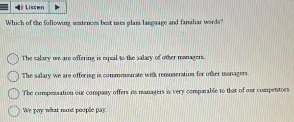 Which of the following sentences best uses plain language and familiar words?
The salary we are offering is equal to the salary of other managers.
The salary we are offering is commensurate with remuneration for other managers.
The compensation our company offers its managers is very comparable to that of our competitors.
We pay what most people pay.