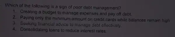 Which of the following is a sign of poor debt management?
1. Creating a budget to manage expenses and pay off debt.
2. Paying only the minimum amount on oredit cards while balances remain high
3. Seeking financial advice to manage debl effectively,
4. Consolidating loans to reduce interest rates.