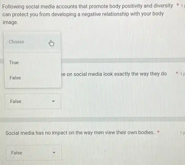 Following social media accounts that promote body positivity and diversity 1
can protect you from developing a negative relationship with your body
image.
square 
Choose
True
ee on social media look exactly the way they do
square 
Social media has no impact on the way men view their own bodies.
square