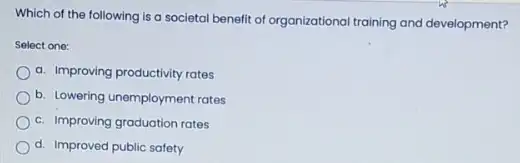 Which of the following is a societal benefit of organizational training and development?
Select one:
a. Improving productivity rates
b. Lowering unemployment rates
c. Improving graduation rates
d. Improved public safety