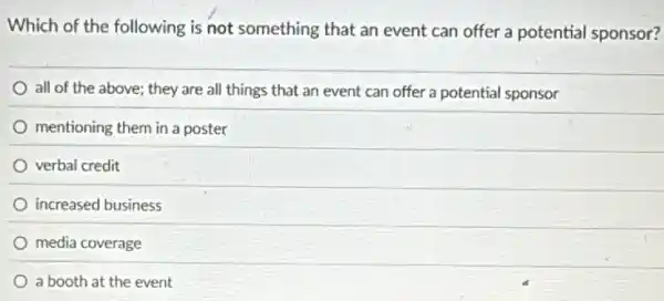 Which of the following is not something that an event can offer a potential sponsor?
all of the above;they are all things that an event can offer a potential sponsor
mentioning them in a poster
verbal credit
increased business
media coverage
a booth at the event