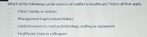 Which of the following can be sources of conflict in healthcare? Select all that apply.
Client, family, or visitors
Management Expectations/Values
Limited resources , such as technology,staffing or equipment
Healthcare team or colleagues