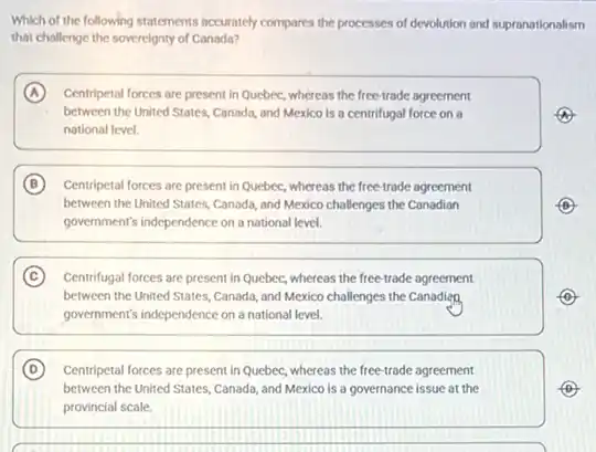 Which of the following statements accurately compares the processes of devolution and supranationalism
that challenge the sovereignty of Canada?
A Centripetal forces are present in Quebec, whereas the free-trade agreement
between the United States Canada, and Mexico is a centrifugal force on a
national level.
B Centripetal forces are present in Quebec, whereas the free-trade agreement
between the United States Canada, and Mexico challenges the Canadian
government's independence on a national level.
C Centrifugal forces are present in Quebec, whereas the free-trade agreement
between the United States Canada, and Mexico challenges the Canadien
government's independence on a national level.
D Centripetal forces are present in Quebec, whereas the free-trade agreement
between the United States Canada, and Mexico is a governance issue at the
provincial scale.