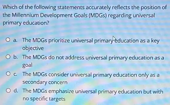 Which of the following statements accurately reflects the position of
the Millennium Development Goals (MDGs)regarding universal
primary education?
a. The MDGs prioritize universal primary education as a key
objective
b. The MDGs do not address universal primary education as a
goal
c. The MDGs consider universal primary education only as a
secondary concern
d. The MDGs emphasize universal primary education but with
no specific targets