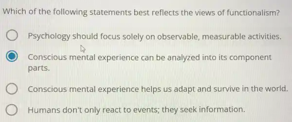 Which of the following statements best reflects the views of functionalism?
Psychology should focus solely or observable measurable activities.
Conscious mental experience can be analyzed into its component
parts.
Conscious mental experience helps us adapt and survive in the world.
Humans don't only react to events; they seek information.