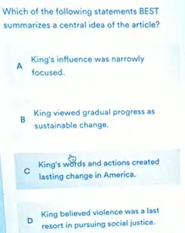 Which of the following statements BEST
summarizes a central idea of the article?
King's influence was narrowly
focused.
- King viewed gradual progress as
sustainable change.
King's words and actions created
lasting change in America.
King believed violence was a last
resort in pursuing social justice.