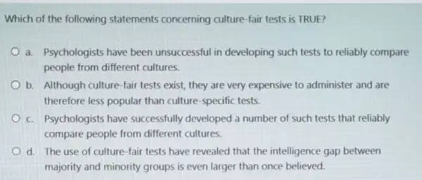 Which of the following statements concerning culture-fair tests is TRUE?
a. Psychologists have been unsuccessful in developing such tests to reliably compare
people from different cultures.
b. Although culture-fair tests exist, they are very expensive to administer and are
therefore less popular than culture-specific tests.
c. Psychologists have successfully developed a number of such tests that reliably
compare people from different cultures.
d. The use of culture-fair tests have revealed that the intelligence gap between
majority and minority groups is even larger than once believed.