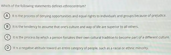 Which of the following statements defines ethnocentrism?
A It is the process of denying opportunities and equal rights to individuals and groups because of prejudice.
B It is the tendency to assume that one's culture and way of life are superior to all others.
C It is the process by which a person forsakes their own cultural tradition to become part of a different culture.
D It is a negative attitude toward an entire category of people, such as a racial or ethnic minority.