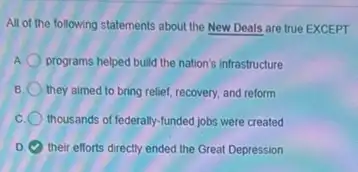 All of the following statements about the New Deals are true EXCEPT
A programs helped build the nation's infrastructure
they aimed to bring relief, recovery, and reform
thousands of federally-funded jobs were created
D their efforts directly ended the Great Depression