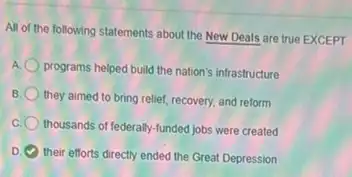 All of the following statements about the New Deals are true EXCEPT
A
programs helped build the nation's infrastructure
B they aimed to bring relief, recovery, and reform
thousands of federally-funded jobs were created
D
their efforts directly ended the Great Depression