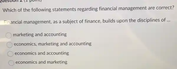 Which of the following statements regarding financial management are correct?
Financial management , as a subject of finance, builds upon the disciplines of __
marketing and accounting
economics, marketing and accounting
economics and accounting
economics and marketing