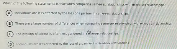 Which of the following statements is true when comparing same-sex relationships with mixed-sex relationships?
A Individuals are less affected by the loss of a partner in same-sex relationships.
B There are a large number of differences when comparing same-sex relationships with mixed-sex relationships.
C The division of labour is often less gendered in seme-sex relationships.
D Individuals are less affected by the loss of a partner in mixed-sex relationships.