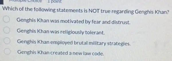 Which of the following statements is NOT true regarding Genghis Khan?
Genghis Khan was motivated by fear and distrust.
Genghis Khan was religiously tolerant.
Genghis Khan employed brutal military strategies.
Genghis Khan created a new law code.