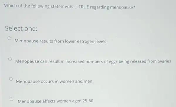 Which of the following statements is TRUE regarding menopause?
Select one:
Menopause results from lower estrogen levels
Menopause can result in increased numbers of eggs being released from ovaries
Menopause occurs in women and men
Menopause affects women aged 25-60