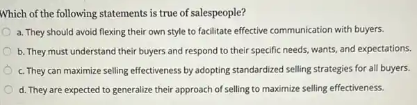 Which of the following statements is true of salespeople?
flexing their own style to facilitate effective communication with buyers.
b. They must understand their buyers and respond to their specific needs wants, and expectations.
c. They can maximize selling effectiveness by adopting standardized selling strategies for all buyers.
d. They are expected to generalize their approach of selling to maximize selling effectiveness.