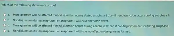 Which of the following statements is true?
a. More gametes will be affected if nondisjunction occurs during anaphase I than if nondisjunction occurs during anaphase II.
b. Nondisjunction during anaphase I or anaphase II will have the same effect.
c. More gametes will be affected if nondisjunction occurs during anaphase II than if nondisjunction occurs during anaphase I.
d. Nondisjunction during anaphase I or anaphase II will have no effect on the gametes formed.