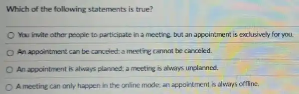 Which of the following statements is true?
You invite other people to participate in a meeting,but an appointment is exclusively for you.
An appointment can be canceled;a meeting cannot be canceled.
An appointment is always planned a meeting is always unplanned.
A meeting can only happen in the online mode; an appointment is always offline.