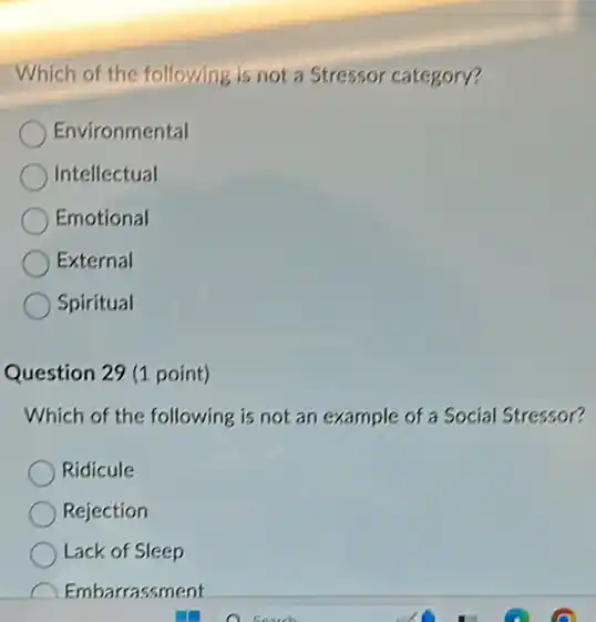 Which of the following is not a Stressor category?
Environmental
Intellectual
Emotional
External
Spiritual
Question 29 (1 point)
Which of the following is not an example of a Social Stressor?
Ridicule
Rejection
Lack of Sleep
Embarrassment