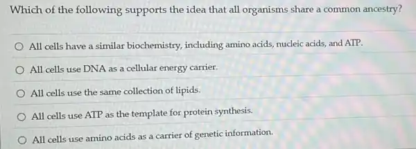 Which of the following supports the idea that all organisms share a common ancestry?
All cells have a similar biochemistry,including amino acids,nucleic acids, and ATP.
All cells use DNA as a cellular energy carrier.
All cells use the same collection of lipids.
All cells use ATP as the template for protein synthesis.
All cells use amino acids as a carrier of genetic information.