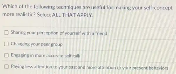 Which of the following techniques are useful for making your self-concept
more realistic? Select ALL THAT APPLY.
D Sharing your perception of yourself with a friend
D Changing your peer group.
Engaging in more accurate self-talk
Paying less attention to your past and more attention to your present behaviors