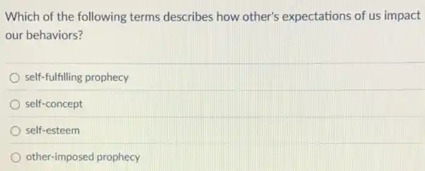 Which of the following terms describes how other's expectations of us impact
our behaviors?
self-fulfilling prophecy
self-concept
self-esteem
other-imposed prophecy