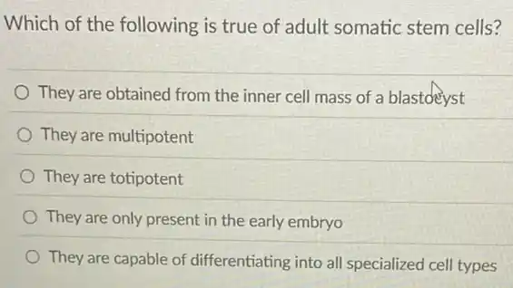 Which of the following is true of adult somatic stem cells?
They are obtained from the inner cell mass of a blastdeyst
They are multipotent
They are totipotent
They are only present in the early embryo
They are capable of differentiating into all specialized cell types