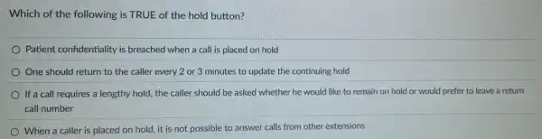 Which of the following is TRUE of the hold button?
Patient confidentiality is breached when a call is placed on hold
One should return to the caller every 2 or 3 minutes to update the continuing hold
If a call requires a lengthy hold, the caller should be asked whether he would like to remain on hold or would prefer to leave a return
call number
When a caller is placed on hold, it is not possible to answer calls from other extensions