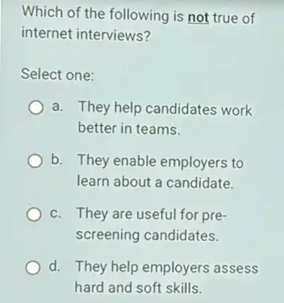 Which of the following is not true of
internet interviews?
Select one:
a. They help candidates work
better in teams.
b. They enable employers to
learn about a candidate.
c. They are usefu for pre-
screening candidates.
d. They help employers assess