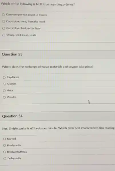 Which of the following is NOT true regarding arteries?
Carry oxygen-rich blood to tissues
Carry blood away from the heart
Carry blood back to the heart
Strong, thick elastic walls
Question 53
Where does the exchange of waste materials and oxygen take place?
Capillaries
Arteries
Veins
Venules
Question 54
Mrs. Smith's pulse is 62 beats per minute.Which term best characterizes this reading
Normal
Bradycardia
Bradyarrhythmia
Tachycardia