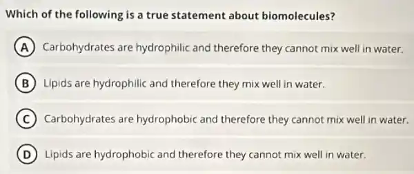 Which of the following is a true statement about biomolecules?
A Carbohydrates are hydrophilic and therefore they cannot mix well in water.
B Lipids are hydrophilic and therefore they mix well in water.
C Carbohydrates are hydrophobic and therefore they cannot mix well in water.
D Lipids are hydrophobic and therefore they cannot mix well in water.