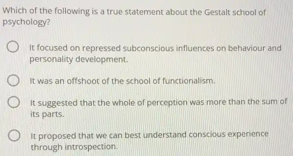 Which of the following is a true statement about the Gestalt school of
psychology?
It focused on repressed subconscious influences on behaviour and
personality development.
It was an offshoot of the school of functionalism.
It suggested that the whole of perception was more than the sum of
its parts.
It proposed that we can best understand conscious experience
through introspection