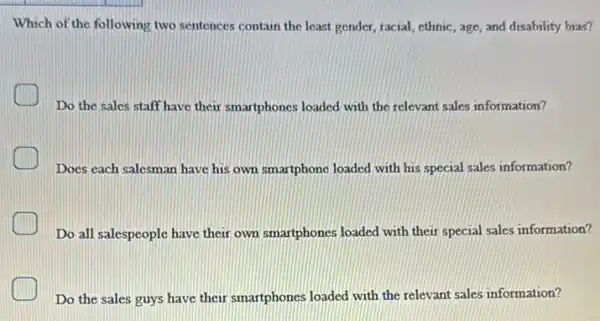 Which of the following two sentences contain the least gender, racial, ethnic , age, and disability bias?
C
Do the sales staff have their smartphones loaded with the relevant sales information?
Does each salesman have his own smartphone loaded with his special sales information?
Do all salespeople have their own smartphones loaded with their special sales information?
Do the sales guys have their smartphones loaded with the relevant sales information?