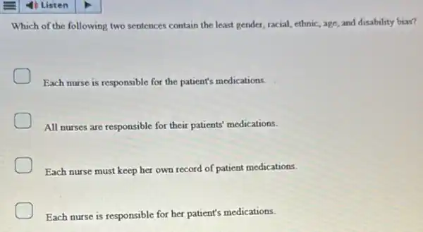 Which of the following two sentences contain the least gender, racial, ethnic, age and disability bias?
Each nurse is responsible for the patient's medications.
All nurses are responsible for their patients' medications.
Each nurse must keep her own record of patient medications.
Each nurse is responsible for her patient's medications.